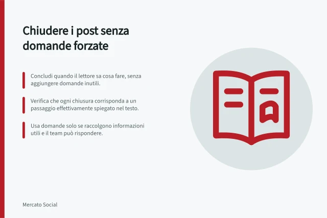 Chiudere i post senza domande forzate: Concludi quando il lettore sa cosa fare, senza aggiungere domande inutili.; Verifica che ogni chiusura corrisponda a un passaggio effettivamente spiegato nel testo.; Usa domande solo se raccolgono informazioni utili e il team può rispondere. Chiudere un post senza domande di coinvolgimento forzate
