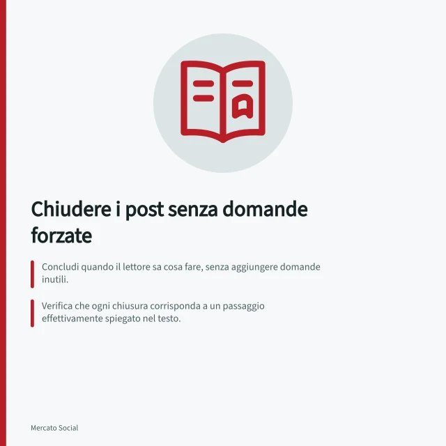 Chiudere i post senza domande forzate: Concludi quando il lettore sa cosa fare, senza aggiungere domande inutili.; Verifica che ogni chiusura corrisponda a un passaggio effettivamente spiegato nel testo.; Usa domande solo se raccolgono informazioni utili e il team può rispondere. Chiudere un post senza domande di coinvolgimento forzate