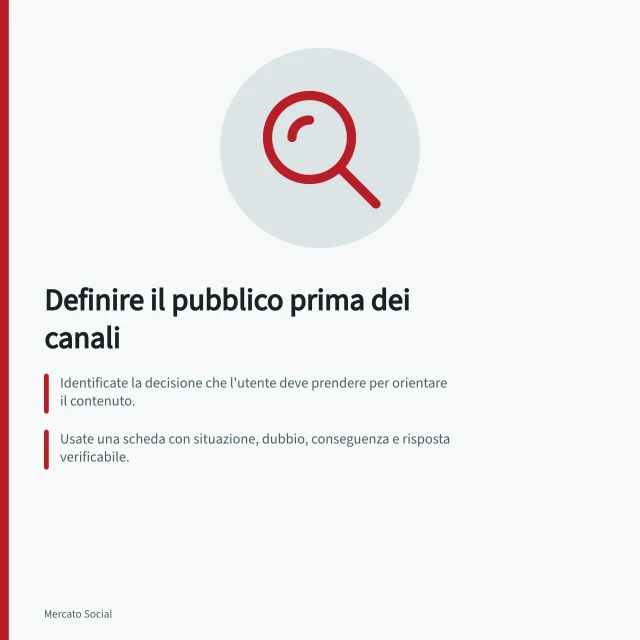 Definire il pubblico prima dei canali: Identificate la decisione che l'utente deve prendere per orientare il contenuto.; Usate una scheda con situazione, dubbio, conseguenza e risposta verificabile.; Creerete gruppi basati su domande simili e risposte condivise, non su profili generici. Definire il pubblico prima dei canali