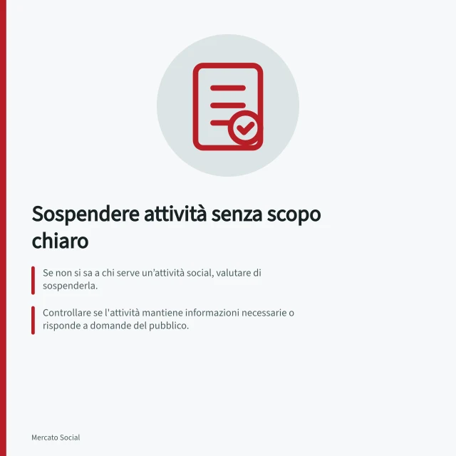 Sospendere attività senza scopo chiaro: Se non si sa a chi serve un’attività social, valutare di sospenderla.; Controllare se l'attività mantiene informazioni necessarie o risponde a domande del pubblico.; Registrare la decisione con il motivo e i criteri per riprenderla. Interrompere attività prive di un obiettivo chiaro