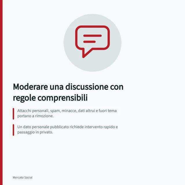 Moderare una discussione con regole comprensibili: Attacchi personali, spam, minacce, dati altrui e fuori tema portano a rimozione.; Un dato personale pubblicato richiede intervento rapido e passaggio in privato.; Vietare genericamente 'commenti negativi' non aiuta a moderare equamente. Moderare una discussione con regole comprensibili