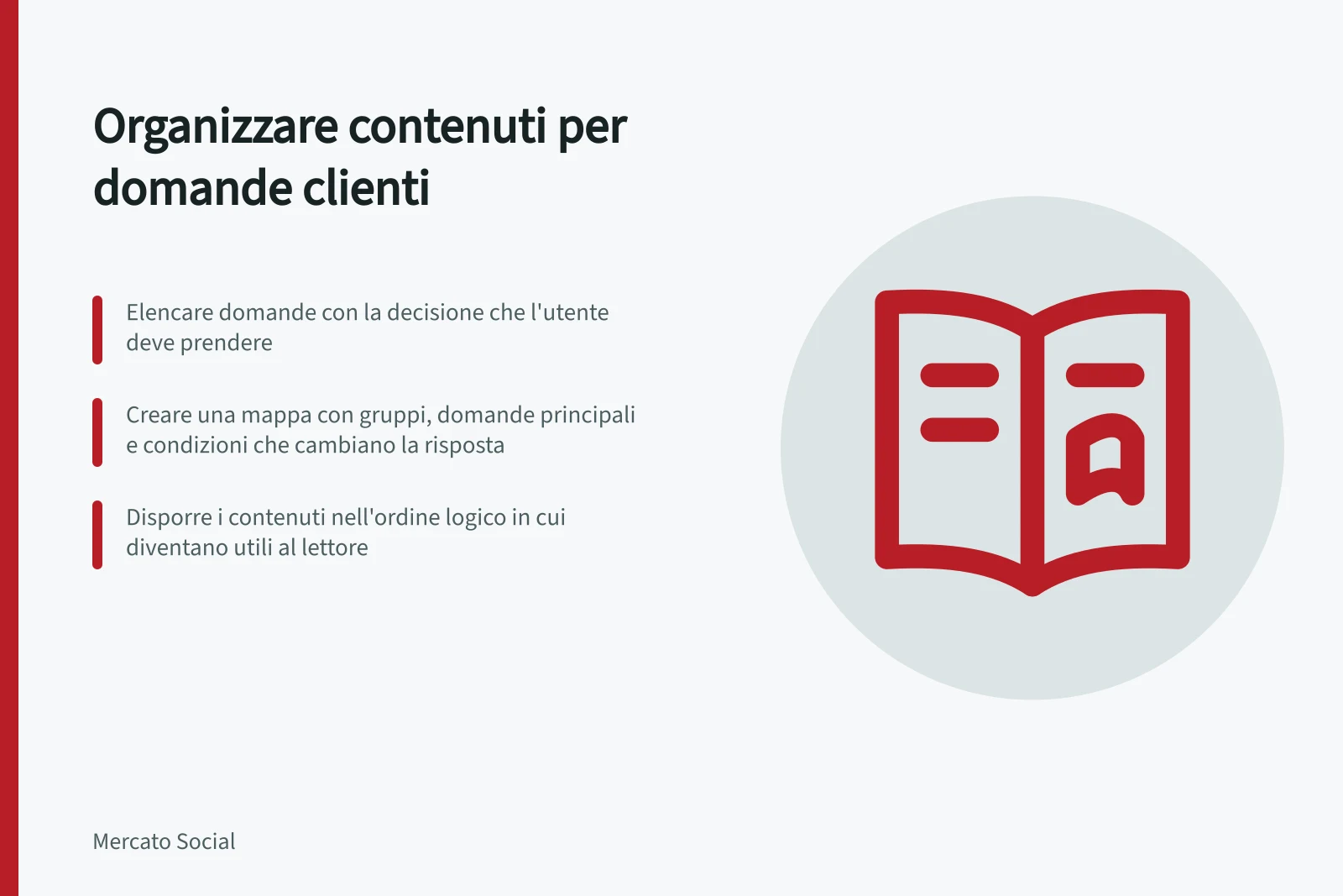 Organizzare contenuti per domande clienti: Elencare domande con la decisione che l'utente deve prendere; Creare una mappa con gruppi, domande principali e condizioni che cambiano la risposta; Disporre i contenuti nell'ordine logico in cui diventano utili al lettore