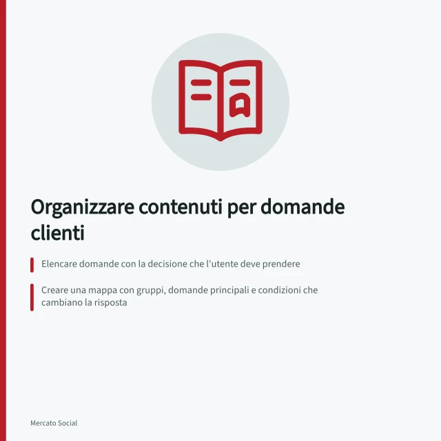 Organizzare contenuti per domande clienti: Elencare domande con la decisione che l'utente deve prendere; Creare una mappa con gruppi, domande principali e condizioni che cambiano la risposta; Disporre i contenuti nell'ordine logico in cui diventano utili al lettore. Organizzare i contenuti intorno alle domande dei clienti